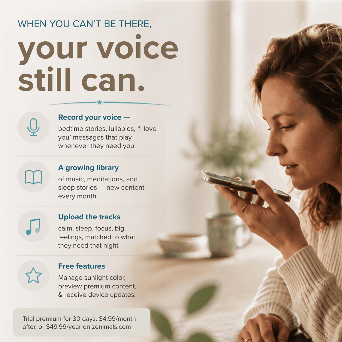 When you can't be there, your voice still can. Woman speaking into her phone. Record your voice: bedtime stories, lullabies, love you messages. A growing library of music, meditations and sleep stories. Upload tracks. Free features. Trial premium 30 days, then $4.99/month or $49.99/year
